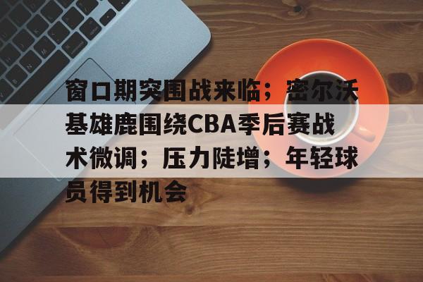 窗口期突围战来临；密尔沃基雄鹿围绕CBA季后赛战术微调；压力陡增；年轻球员得到机会(76人vs雄鹿)-九游娱乐
